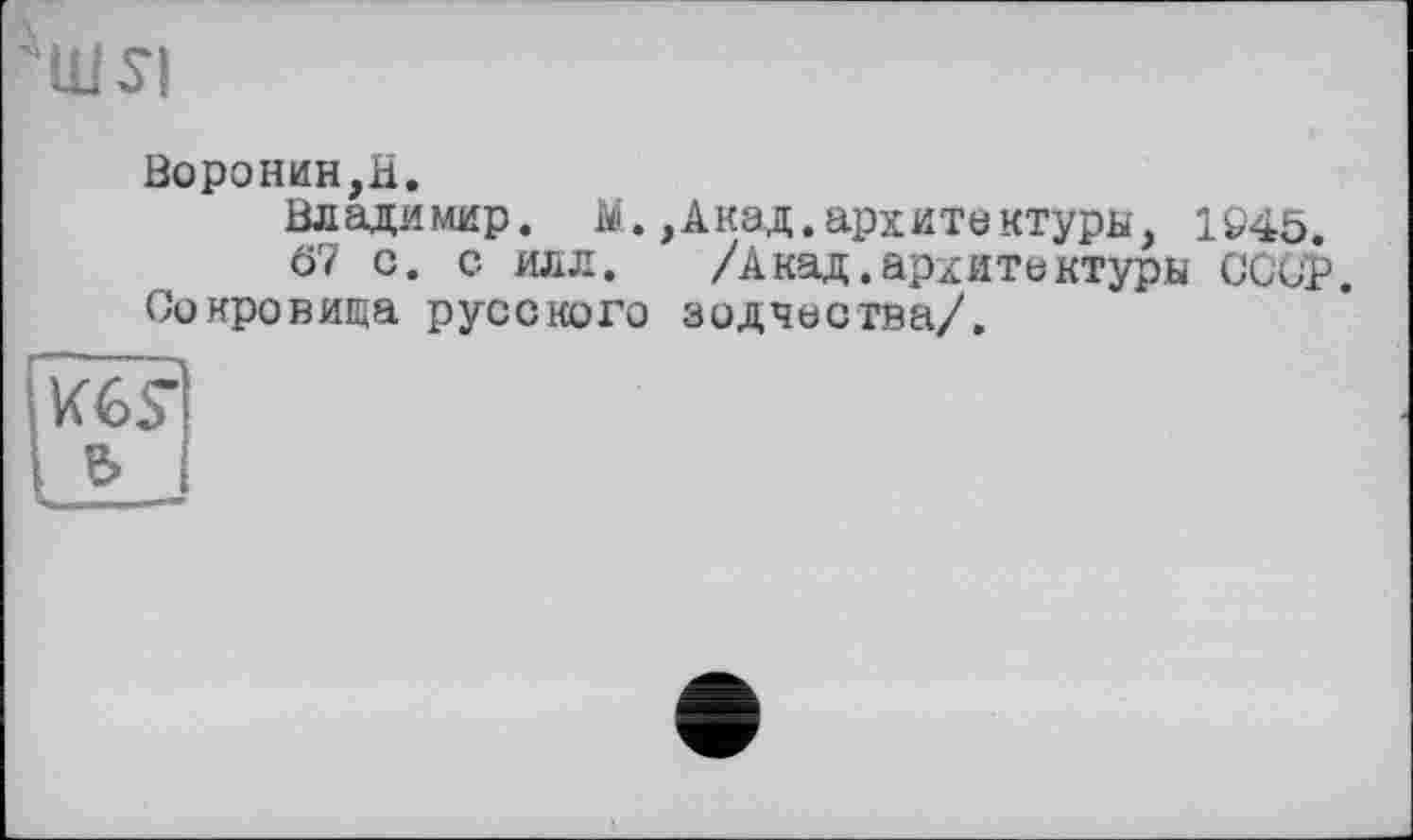 ﻿
Воронин,H.
Владимир. M.,Акад.архитектуры, 1945.
67 с. с ИЛЛ.	/Анад.архитектуры СССР.
Сокровища русского зодчества/.
Кб?
&